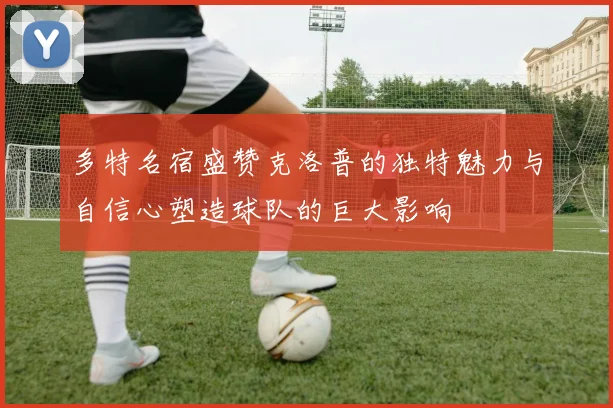 多特名宿盛赞克洛普的独特魅力与自信心塑造球队的巨大影响