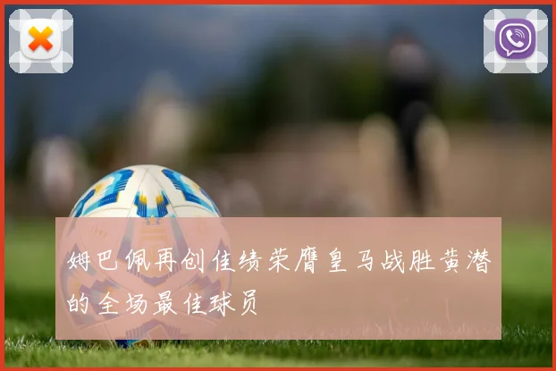 姆巴佩再创佳绩荣膺皇马战胜黄潜的全场最佳球员