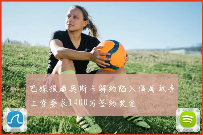 巴媒报道奥斯卡解约陷入僵局放弃工资要求1400万签约奖金