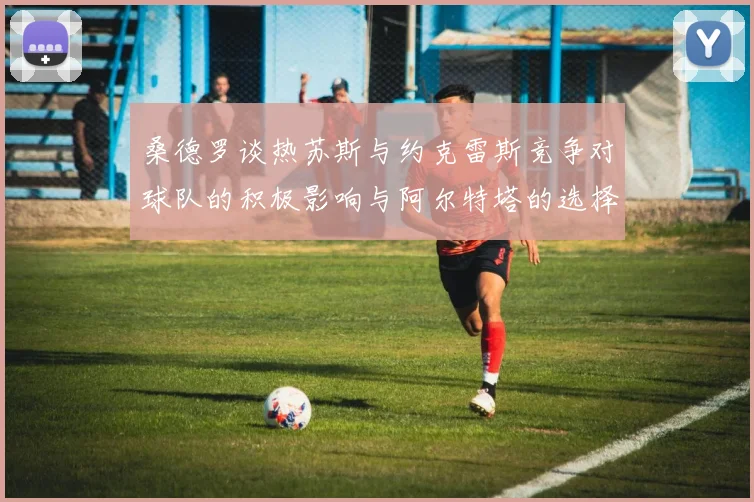 桑德罗谈热苏斯与约克雷斯竞争对球队的积极影响与阿尔特塔的选择难题