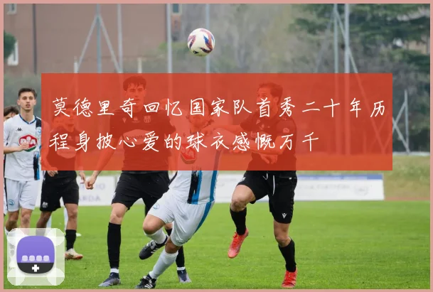 莫德里奇回忆国家队首秀二十年历程身披心爱的球衣感慨万千