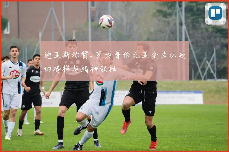 迪亚斯称赞J罗为哥伦比亚全力以赴的榜样与精神领袖