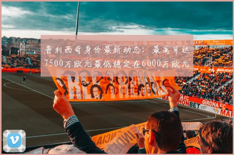 普利西奇身价最新动态：最高可达7500万欧元最低稳定在6000万欧元