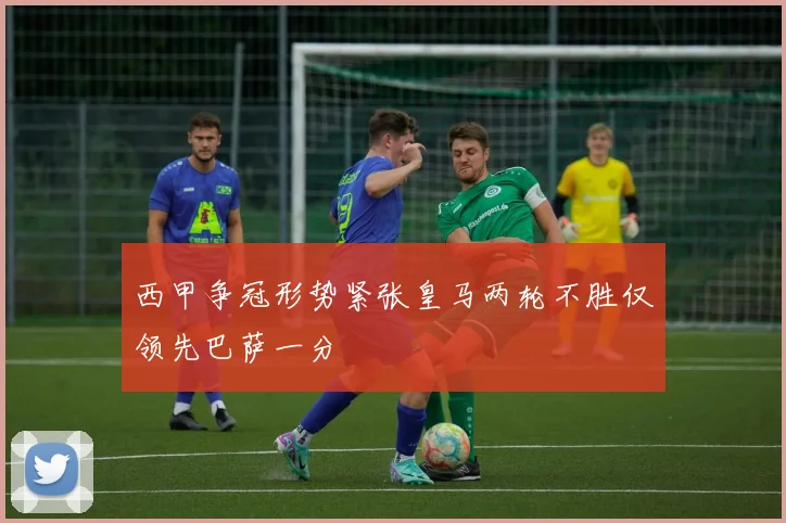 西甲争冠形势紧张皇马两轮不胜仅领先巴萨一分