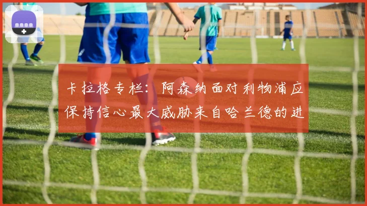 卡拉格专栏：阿森纳面对利物浦应保持信心最大威胁来自哈兰德的进攻能力