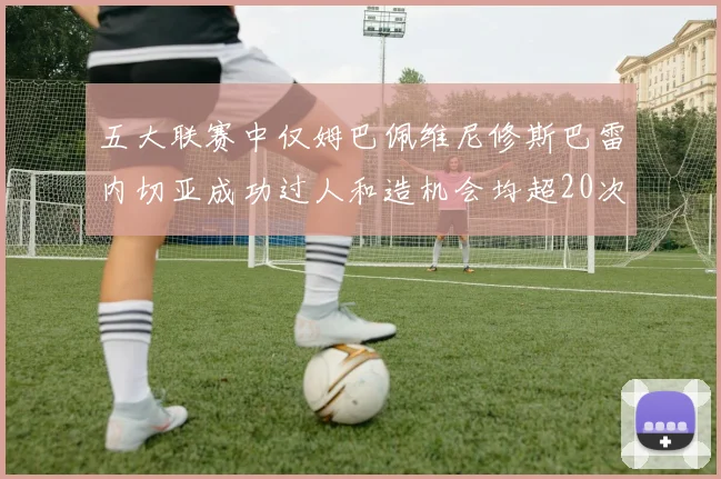 五大联赛中仅姆巴佩维尼修斯巴雷内切亚成功过人和造机会均超20次的传奇表现