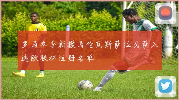 罗马冬季新援马伦瓦斯萨拉戈萨入选欧联杯注册名单