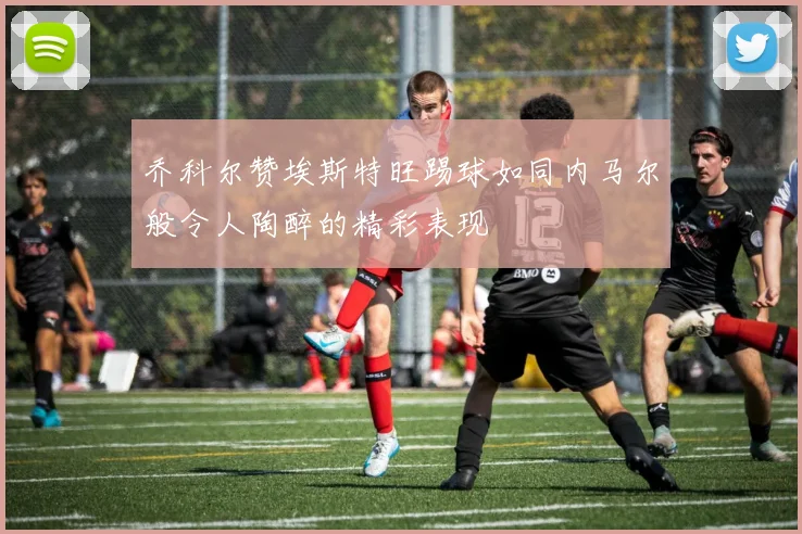 乔科尔赞埃斯特旺踢球如同内马尔般令人陶醉的精彩表现