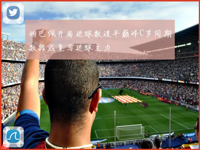 姆巴佩开局进球数追平巅峰C罗同期数据成皇马进球主力