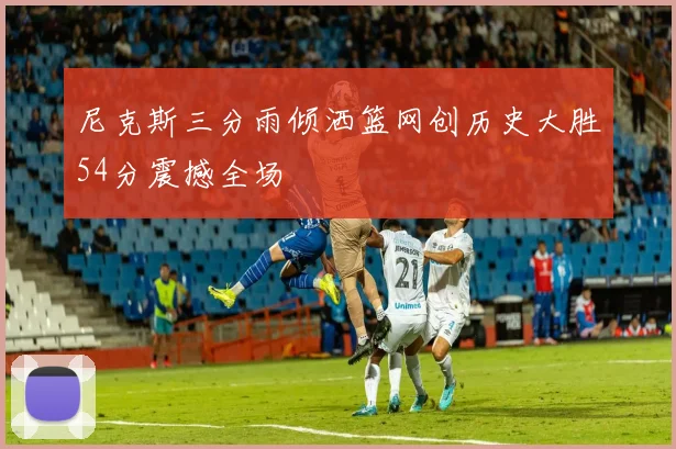 尼克斯三分雨倾洒篮网创历史大胜54分震撼全场