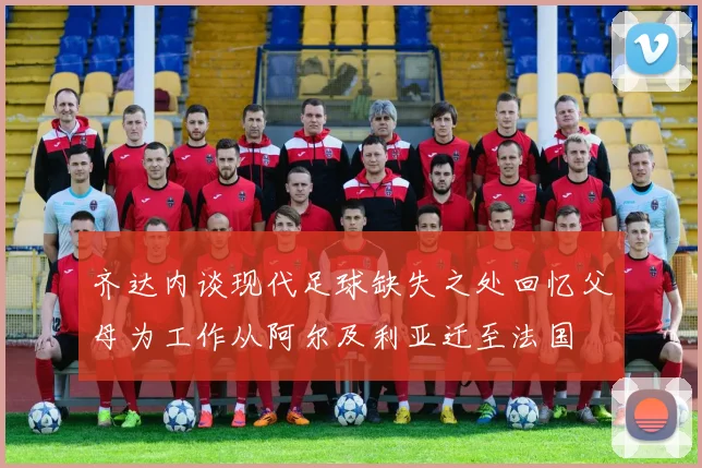 齐达内谈现代足球缺失之处回忆父母为工作从阿尔及利亚迁至法国