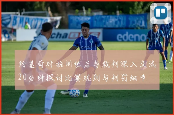 约基奇对抗训练后与裁判深入交流20分钟探讨比赛规则与判罚细节