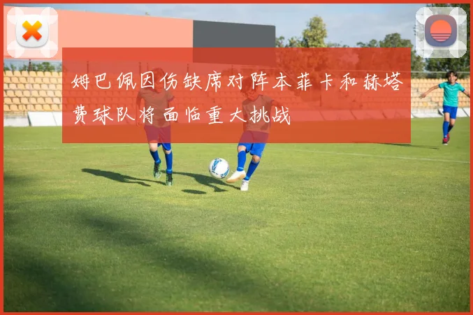 姆巴佩因伤缺席对阵本菲卡和赫塔费球队将面临重大挑战