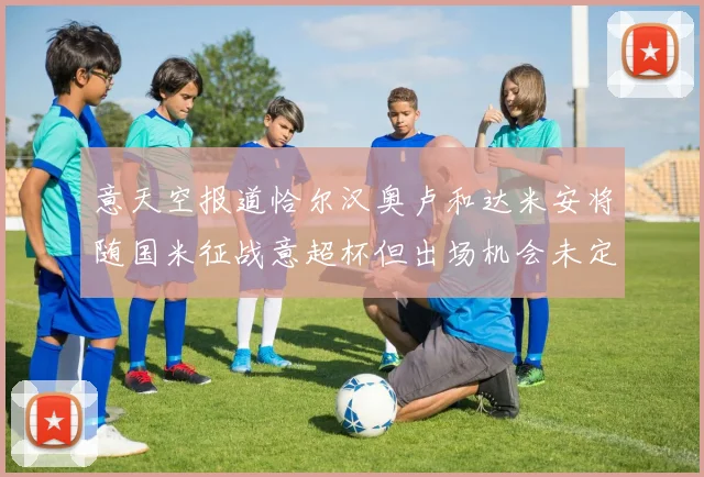 意天空报道恰尔汉奥卢和达米安将随国米征战意超杯但出场机会未定
