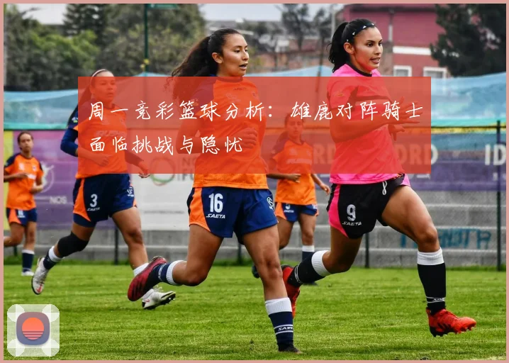 周一竞彩篮球分析：雄鹿对阵骑士面临挑战与隐忧
