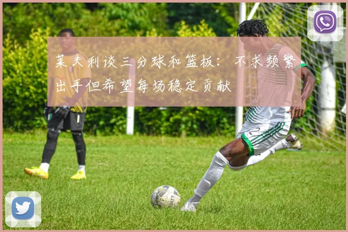 莱夫利谈三分球和篮板：不求频繁出手但希望每场稳定贡献