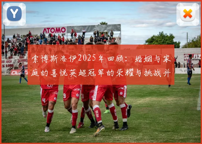 索博斯洛伊2025年回顾：婚姻与家庭的喜悦英超冠军的荣耀与挑战并存