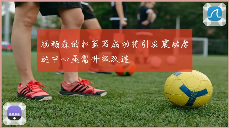 杨瀚森的扣篮若成功将引发震动摩达中心亟需升级改造