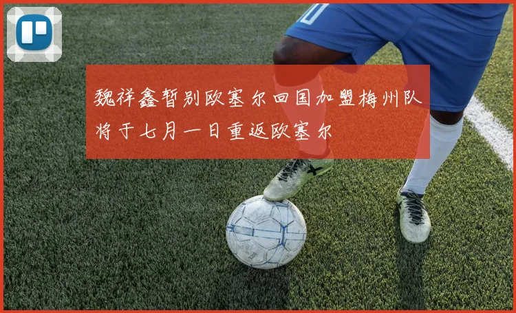 魏祥鑫暂别欧塞尔回国加盟梅州队将于七月一日重返欧塞尔