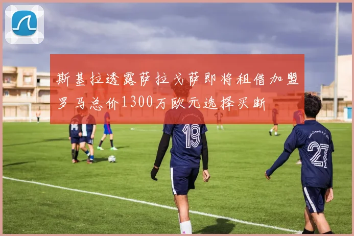 斯基拉透露萨拉戈萨即将租借加盟罗马总价1300万欧元选择买断